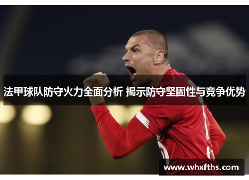 法甲球队防守火力全面分析 揭示防守坚固性与竞争优势